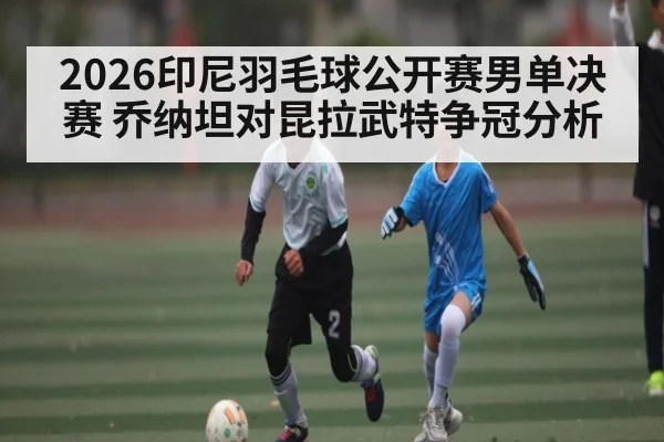 2026印尼羽毛球公开赛男单决赛 乔纳坦对昆拉武特争冠分析（kaiyun）